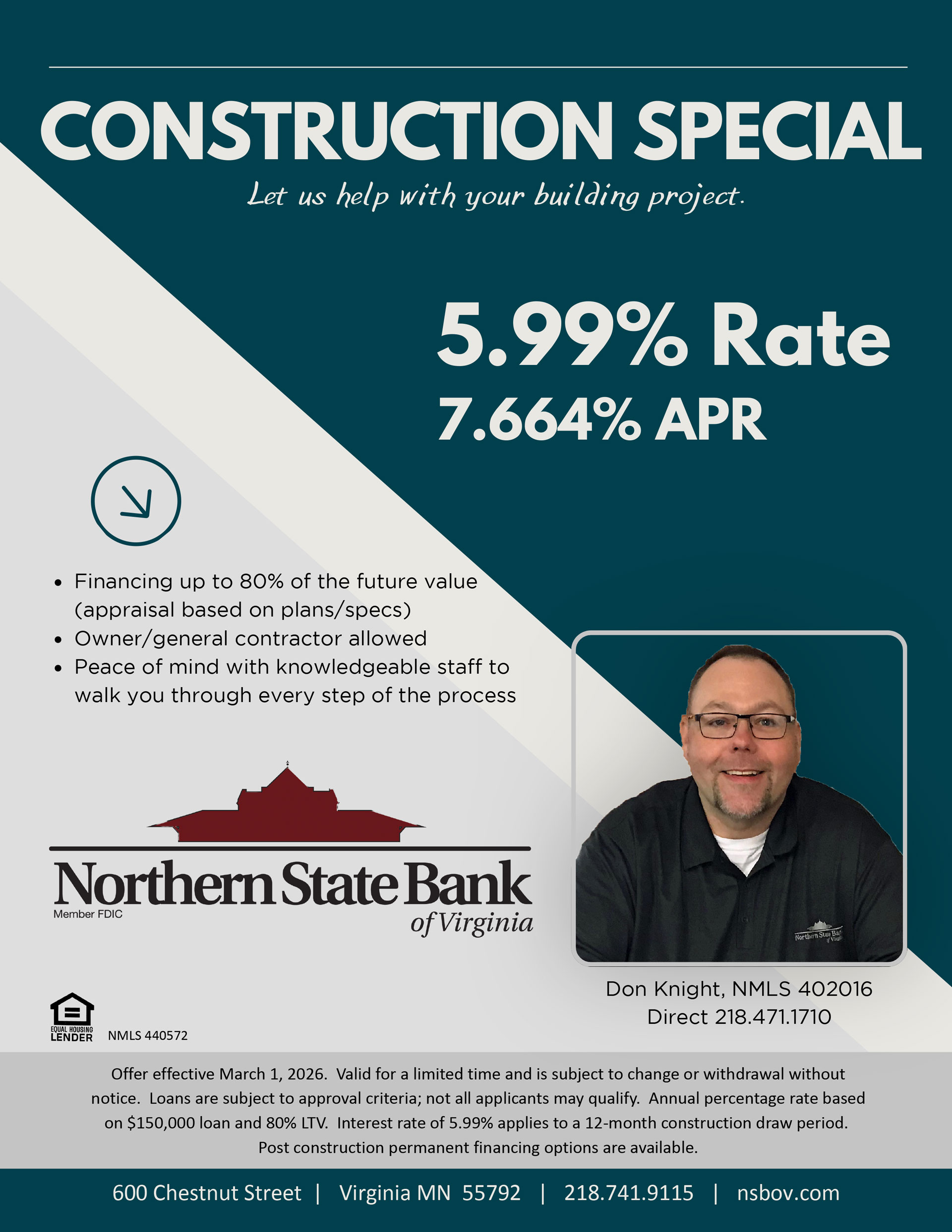 Construction Special. Let us help with your building project. 5.99% rate, 7.664% APR. Financing up to 80% of the future value (apprasal based on plans/specs). Owner/general contractor allowed. Peace of mind with knowledgeable staff to walk you through every step of the process. Northern State Bank of Virginia. Offer effective March 1, 2026. Valid for alimited time and is subject to change or withdrawal without notice. Loans are subject to approval critera; not all applicants may qualify. Annual percentage rate based on $150,000 loan and 80% LTV. Interest rate of 5.99% applies to a 12-month construction draw period. Post construction permanent financing options are available.